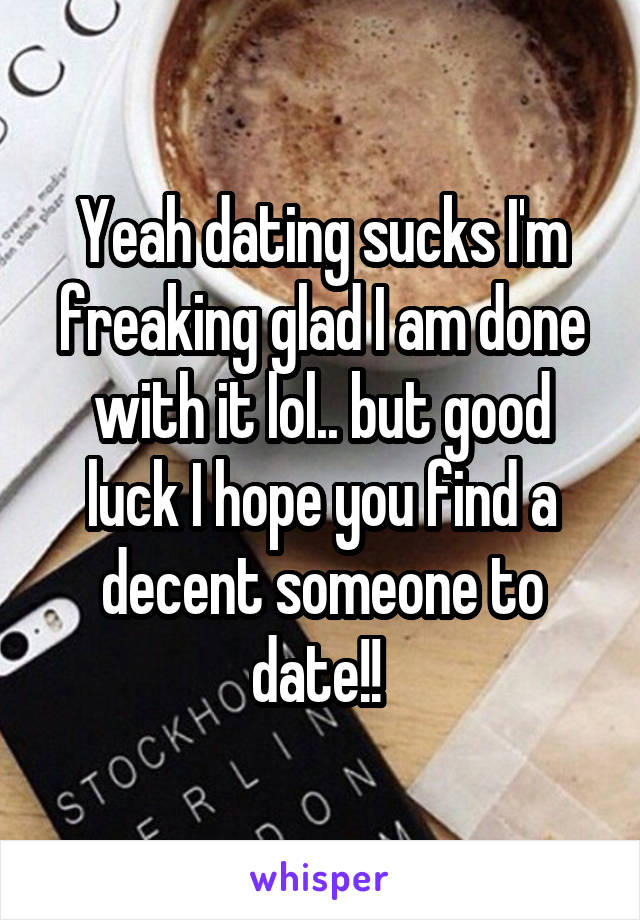 Yeah dating sucks I'm freaking glad I am done with it lol.. but good luck I hope you find a decent someone to date!! 
