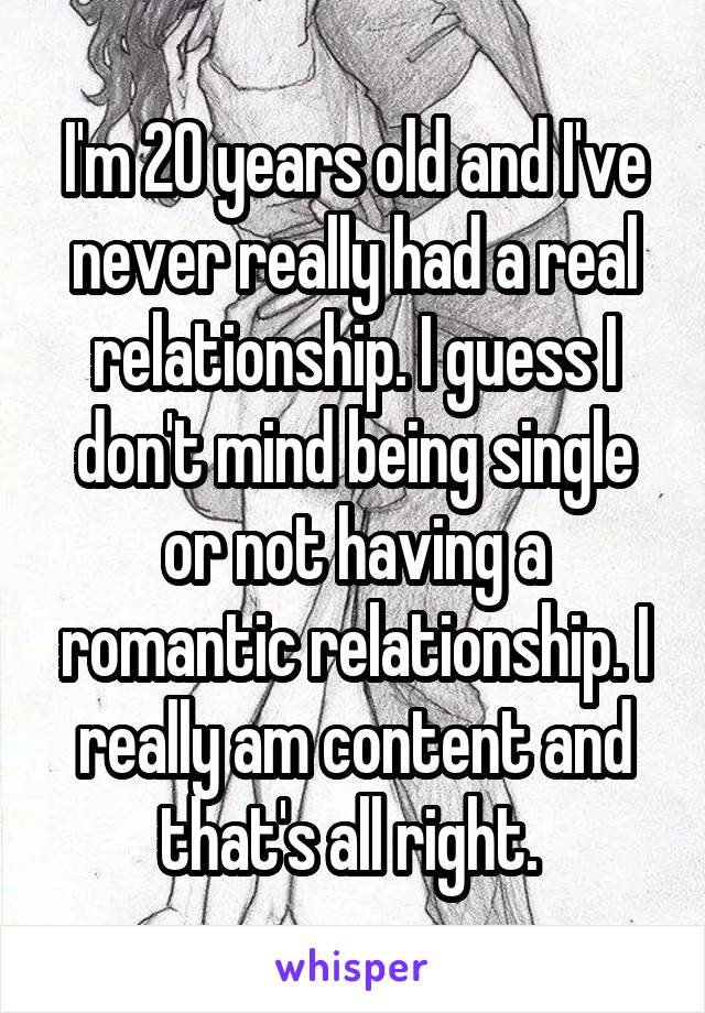 I'm 20 years old and I've never really had a real relationship. I guess I don't mind being single or not having a romantic relationship. I really am content and that's all right. 