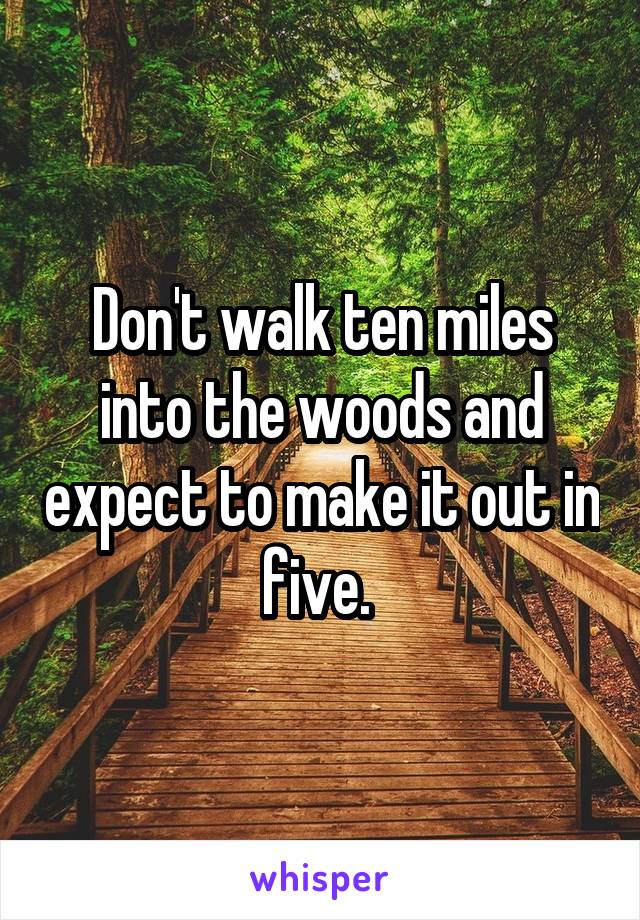 Don't walk ten miles into the woods and expect to make it out in five. 