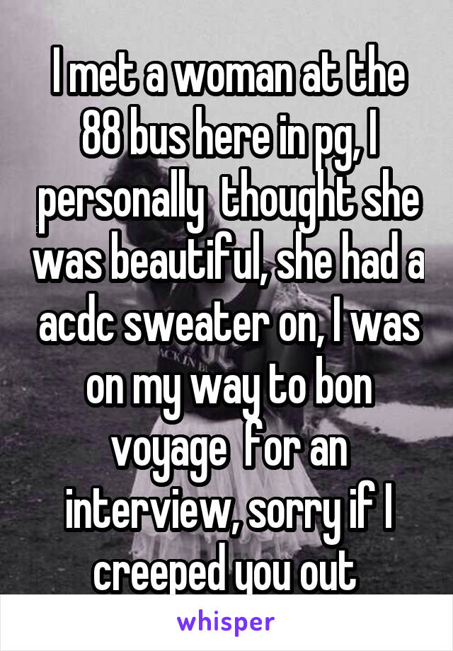 I met a woman at the 88 bus here in pg, I personally  thought she was beautiful, she had a acdc sweater on, I was on my way to bon voyage  for an interview, sorry if I creeped you out 