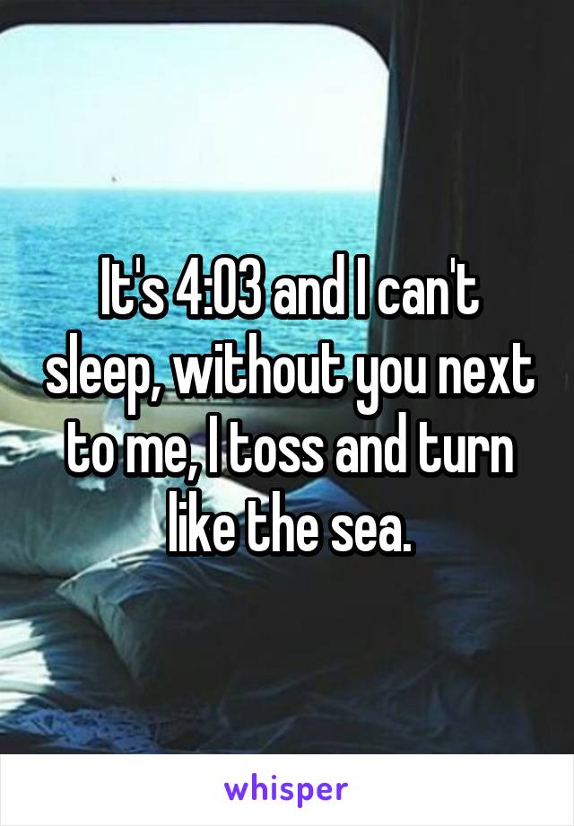 It's 4:03 and I can't sleep, without you next to me, I toss and turn like the sea.