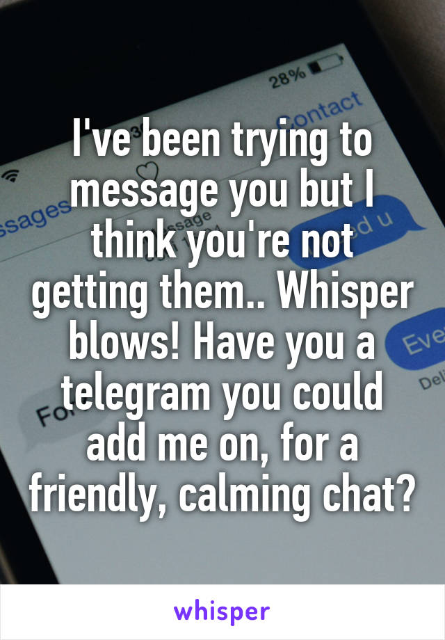 I've been trying to message you but I think you're not getting them.. Whisper blows! Have you a telegram you could add me on, for a friendly, calming chat?