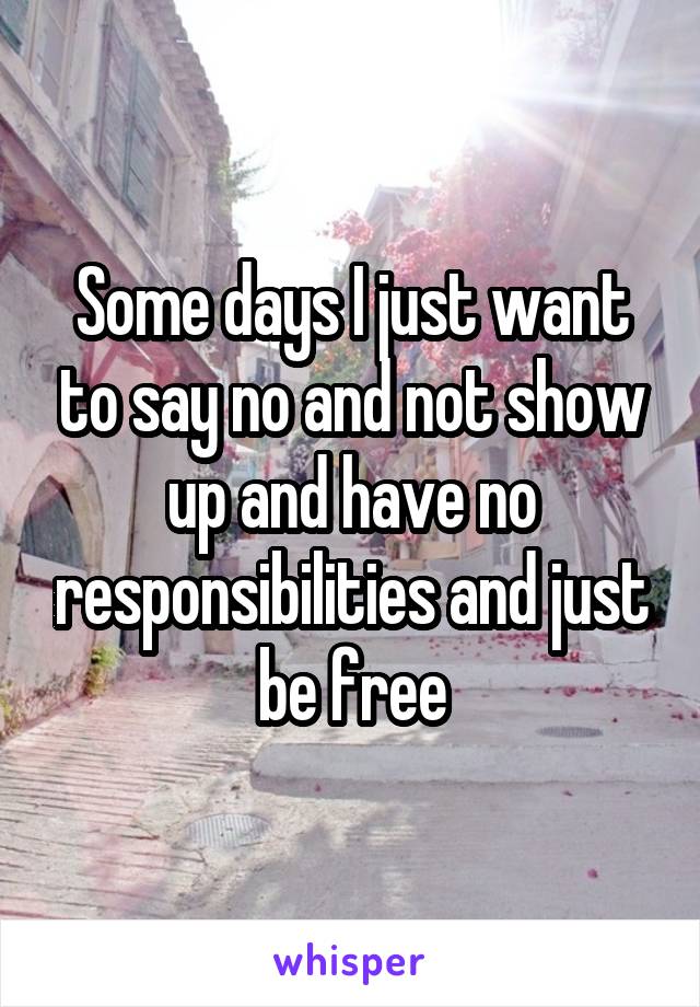 Some days I just want to say no and not show up and have no responsibilities and just be free
