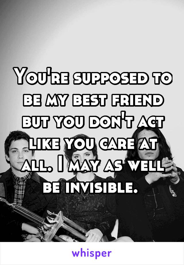 You're supposed to be my best friend but you don't act like you care at all. I may as well be invisible. 