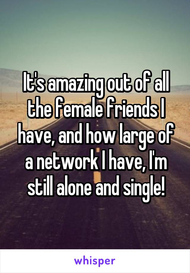It's amazing out of all the female friends I have, and how large of a network I have, I'm still alone and single!