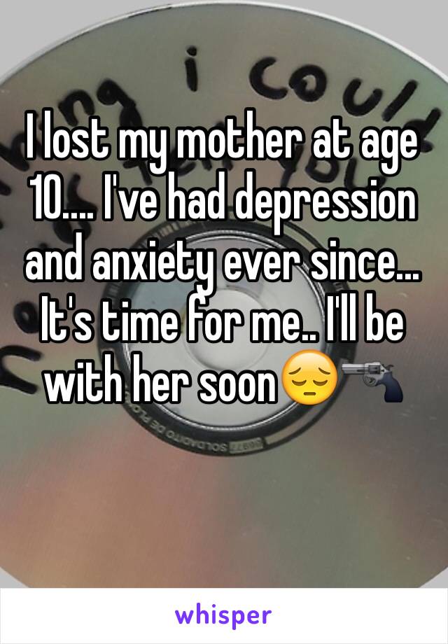 I lost my mother at age 10.... I've had depression and anxiety ever since... It's time for me.. I'll be with her soon😔🔫