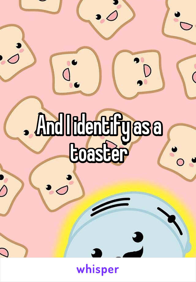 And I identify as a toaster