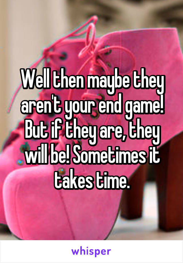 Well then maybe they aren't your end game! But if they are, they will be! Sometimes it takes time.