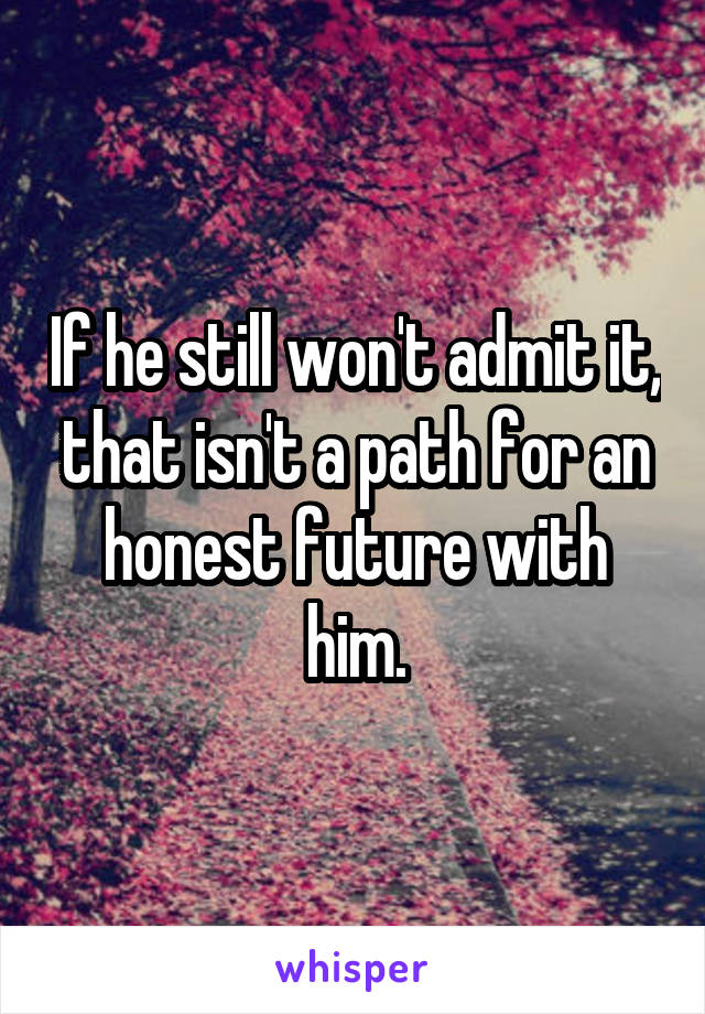 If he still won't admit it, that isn't a path for an honest future with him.