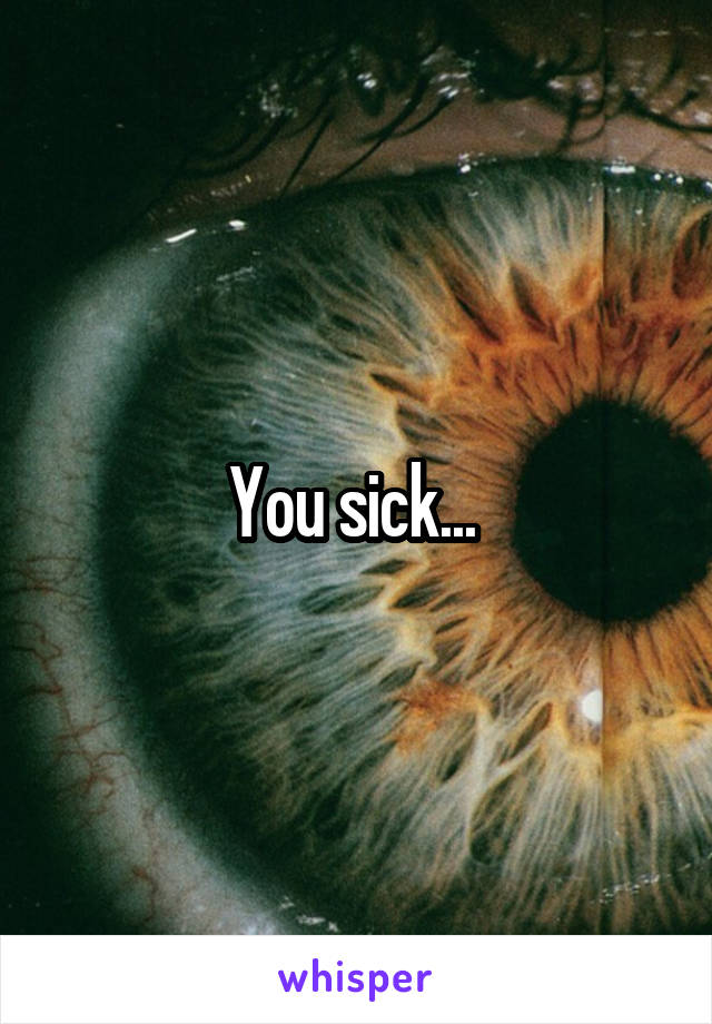 You sick... 