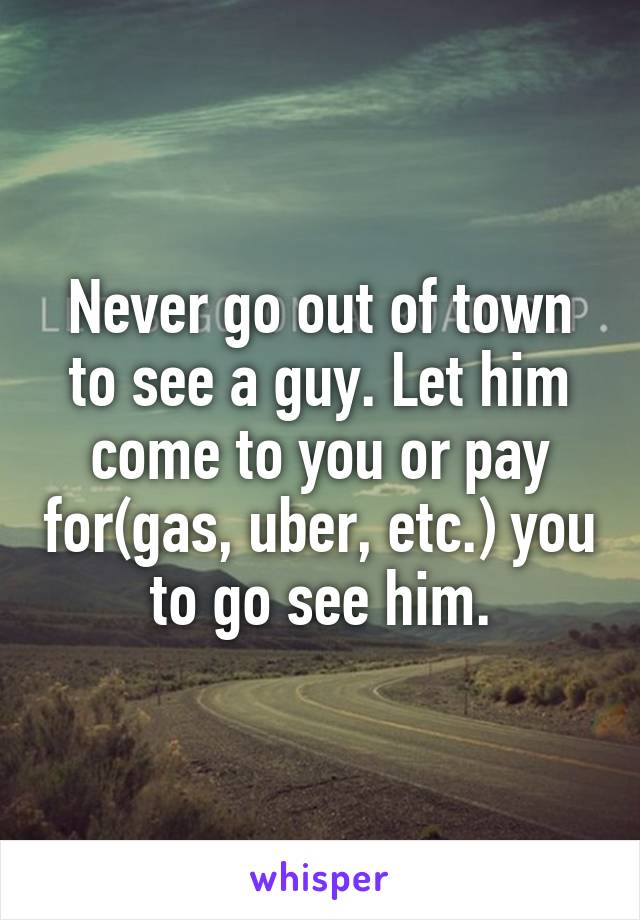 Never go out of town to see a guy. Let him come to you or pay for(gas, uber, etc.) you to go see him.