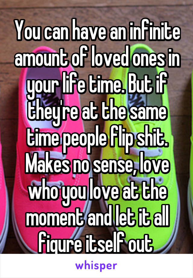 You can have an infinite amount of loved ones in your life time. But if they're at the same time people flip shit. Makes no sense, love who you love at the moment and let it all figure itself out 