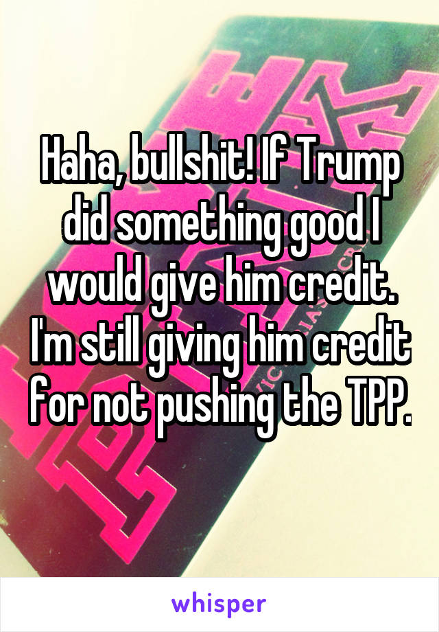 Haha, bullshit! If Trump did something good I would give him credit. I'm still giving him credit for not pushing the TPP. 