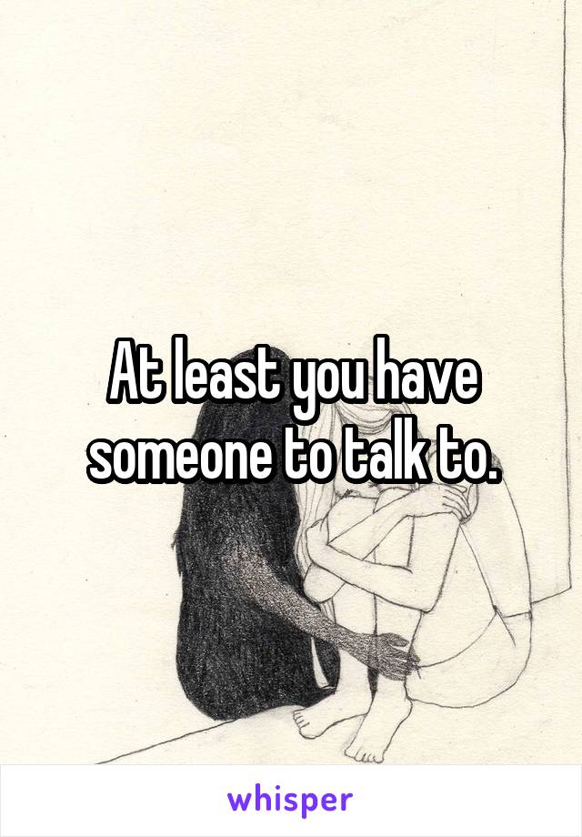 At least you have someone to talk to.