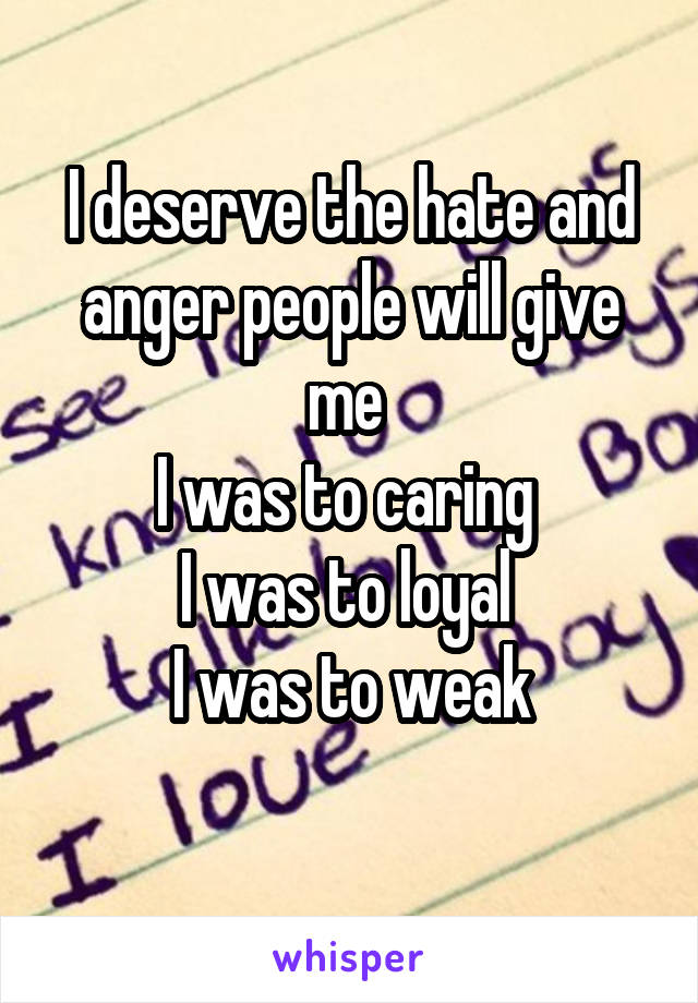 I deserve the hate and anger people will give me 
I was to caring 
I was to loyal 
I was to weak
