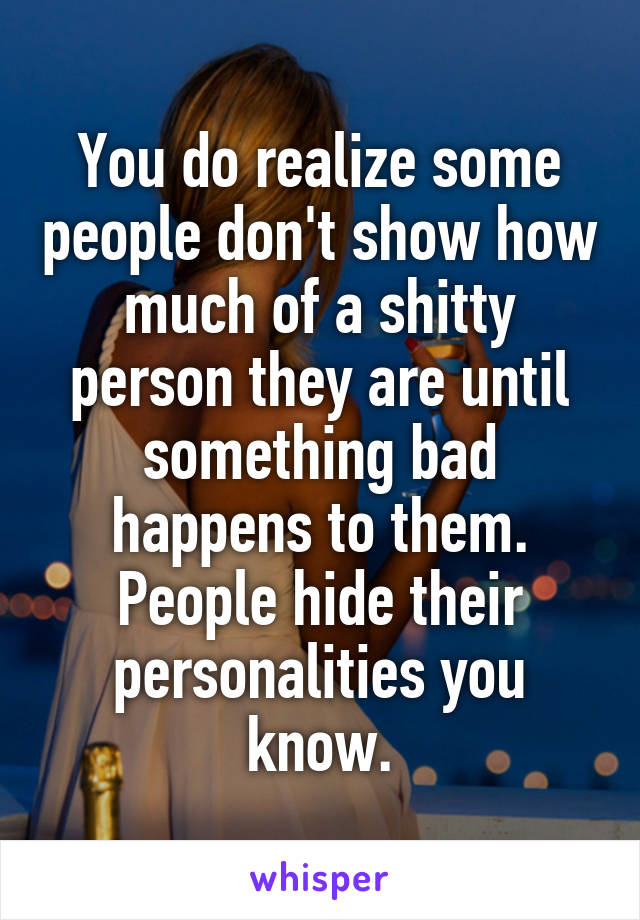 You do realize some people don't show how much of a shitty person they are until something bad happens to them. People hide their personalities you know.