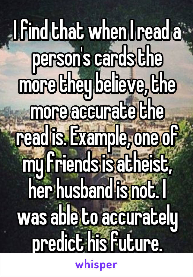I find that when I read a person's cards the more they believe, the more accurate the read is. Example, one of my friends is atheist, her husband is not. I was able to accurately predict his future.