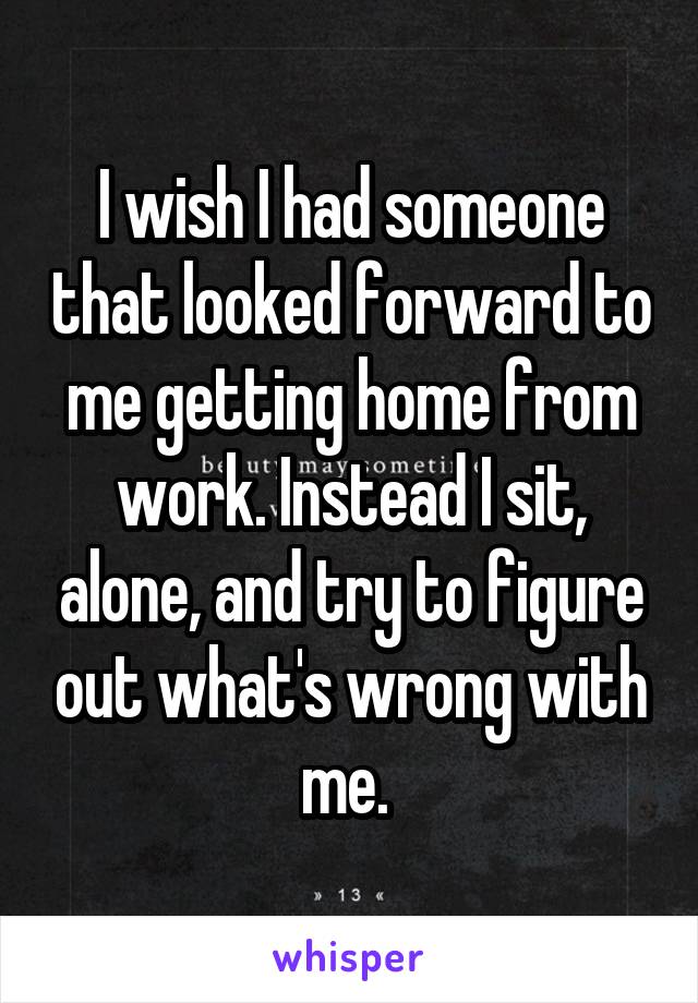 I wish I had someone that looked forward to me getting home from work. Instead I sit, alone, and try to figure out what's wrong with me. 