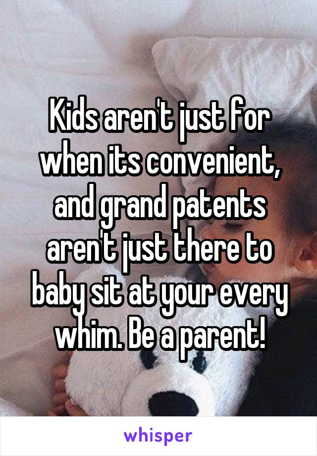 Kids aren't just for when its convenient, and grand patents aren't just there to baby sit at your every whim. Be a parent!