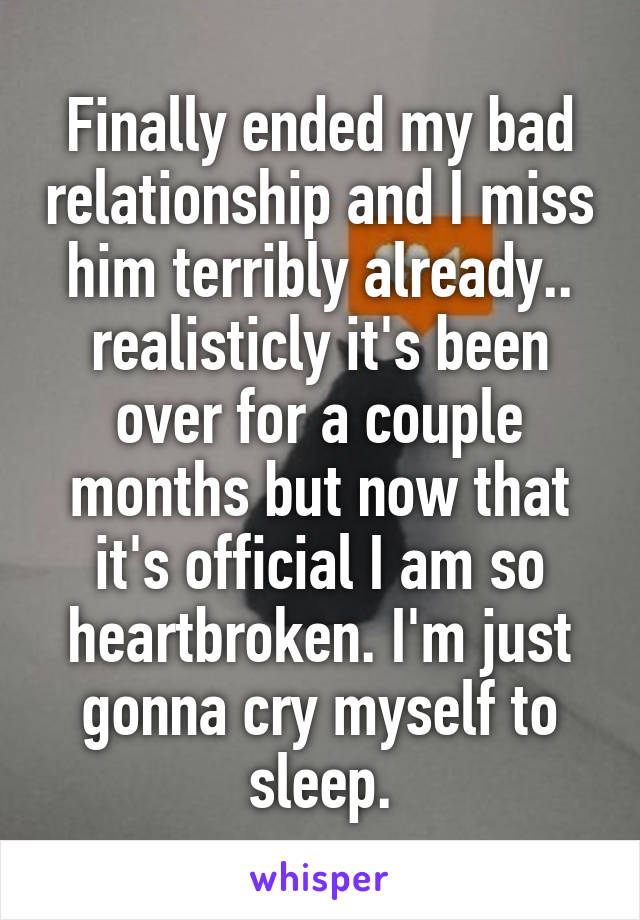 Finally ended my bad relationship and I miss him terribly already.. realisticly it's been over for a couple months but now that it's official I am so heartbroken. I'm just gonna cry myself to sleep.