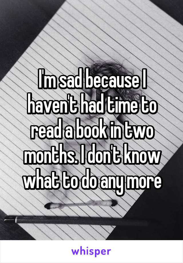 I'm sad because I haven't had time to read a book in two months. I don't know what to do any more