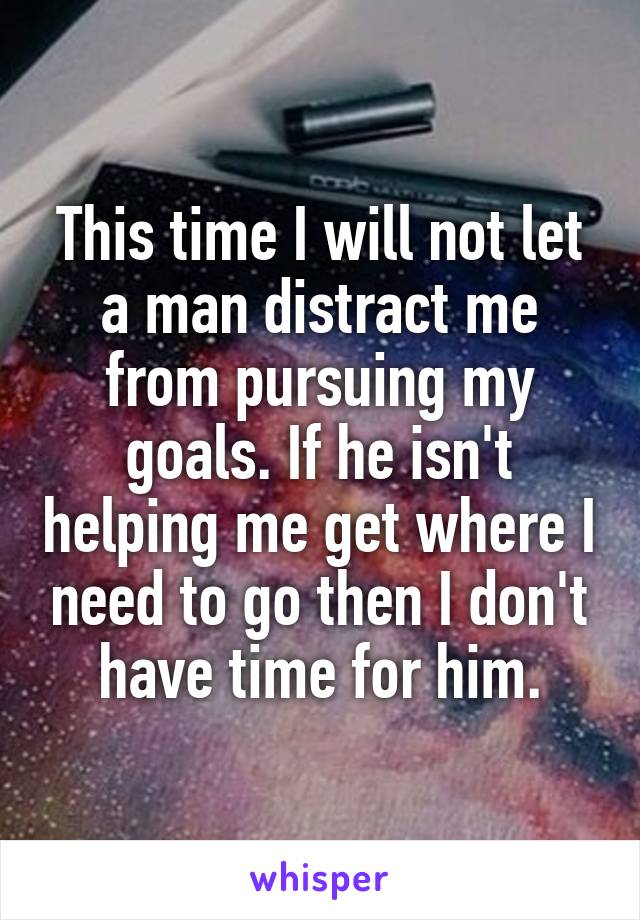 This time I will not let a man distract me from pursuing my goals. If he isn't helping me get where I need to go then I don't have time for him.