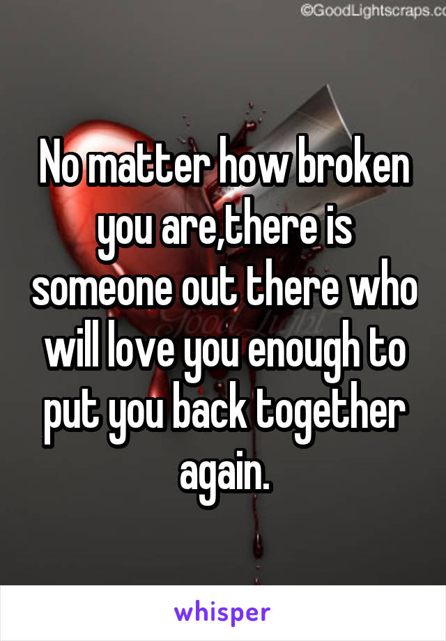 No matter how broken you are,there is someone out there who will love you enough to put you back together again.