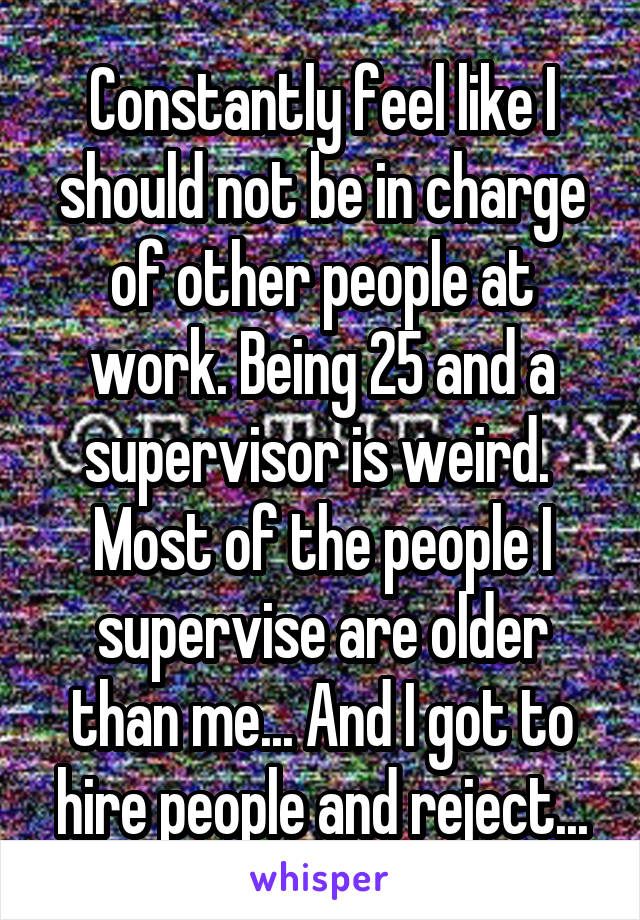 Constantly feel like I should not be in charge of other people at work. Being 25 and a supervisor is weird.  Most of the people I supervise are older than me... And I got to hire people and reject...