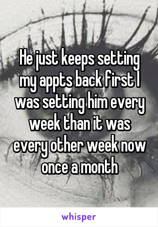 He just keeps setting my appts back first I was setting him every week than it was every other week now once a month