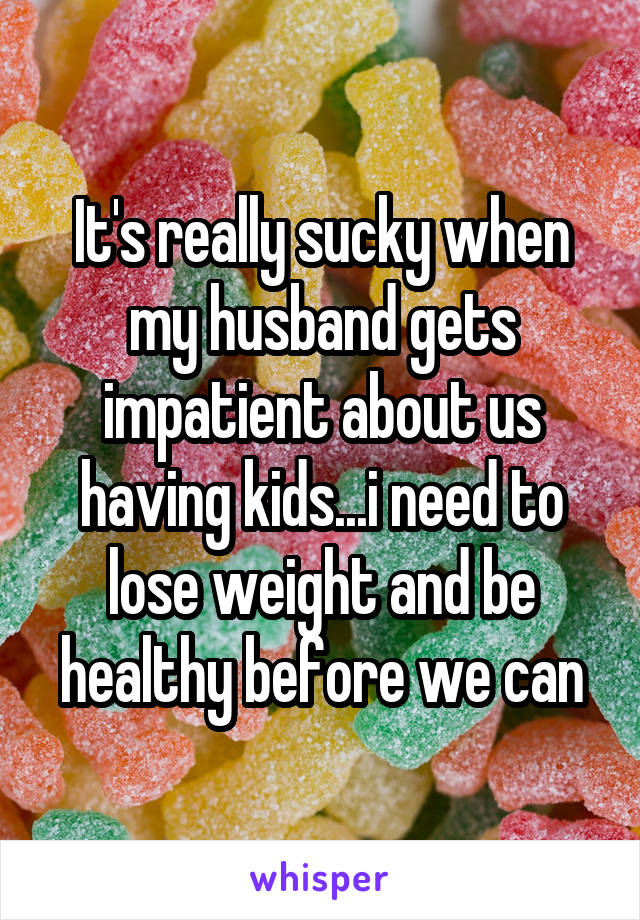It's really sucky when my husband gets impatient about us having kids...i need to lose weight and be healthy before we can