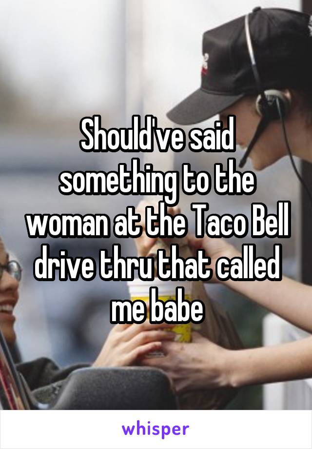 Should've said something to the woman at the Taco Bell drive thru that called me babe