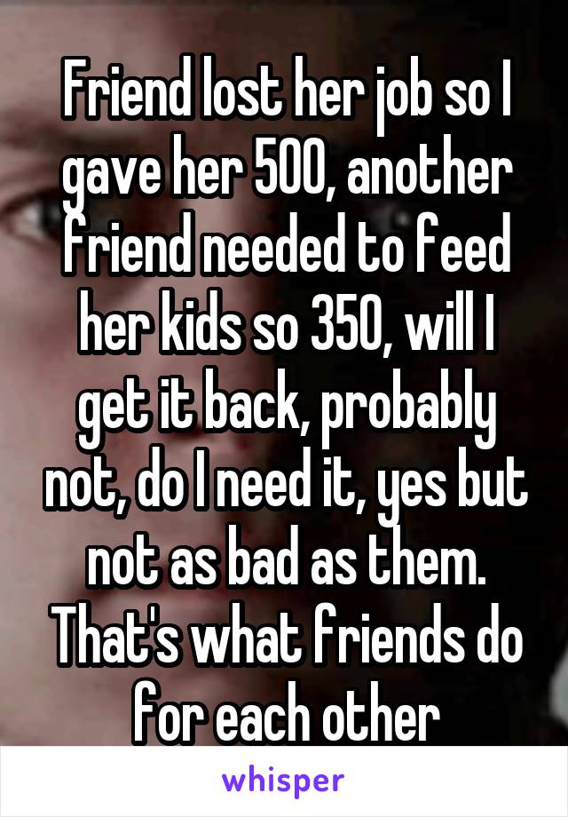 Friend lost her job so I gave her 500, another friend needed to feed her kids so 350, will I get it back, probably not, do I need it, yes but not as bad as them. That's what friends do for each other