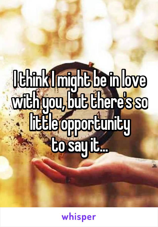I think I might be in love with you, but there's so little opportunity
to say it...