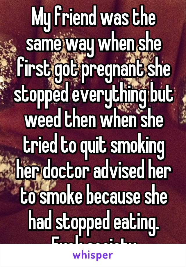 My friend was the same way when she first got pregnant she stopped everything but weed then when she tried to quit smoking her doctor advised her to smoke because she had stopped eating. Fuck society