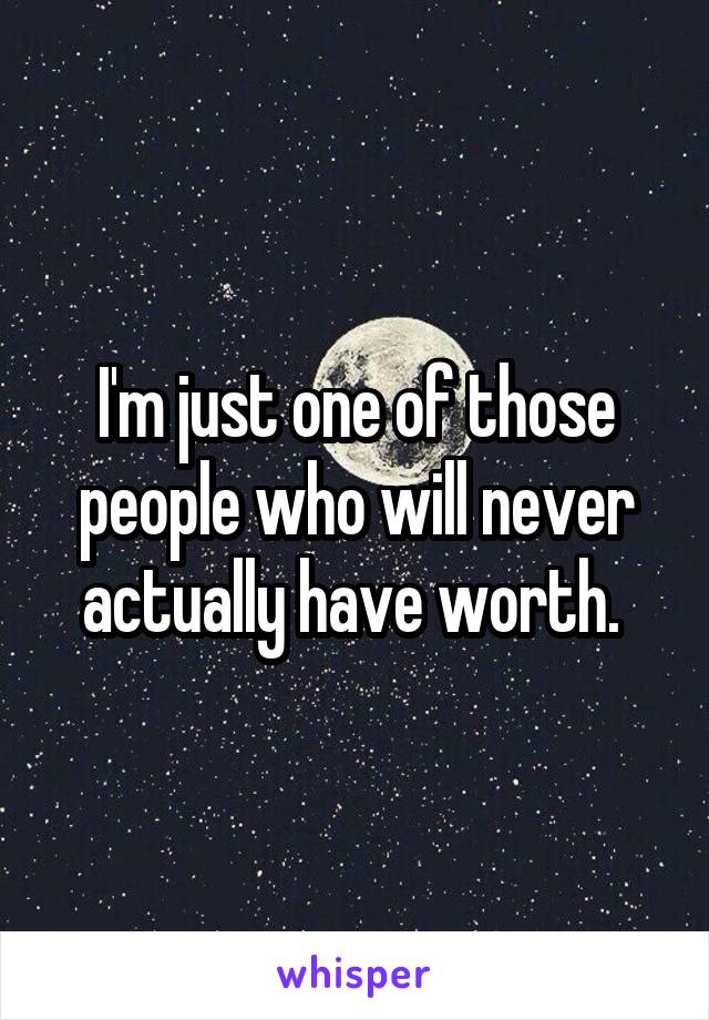 I'm just one of those people who will never actually have worth. 