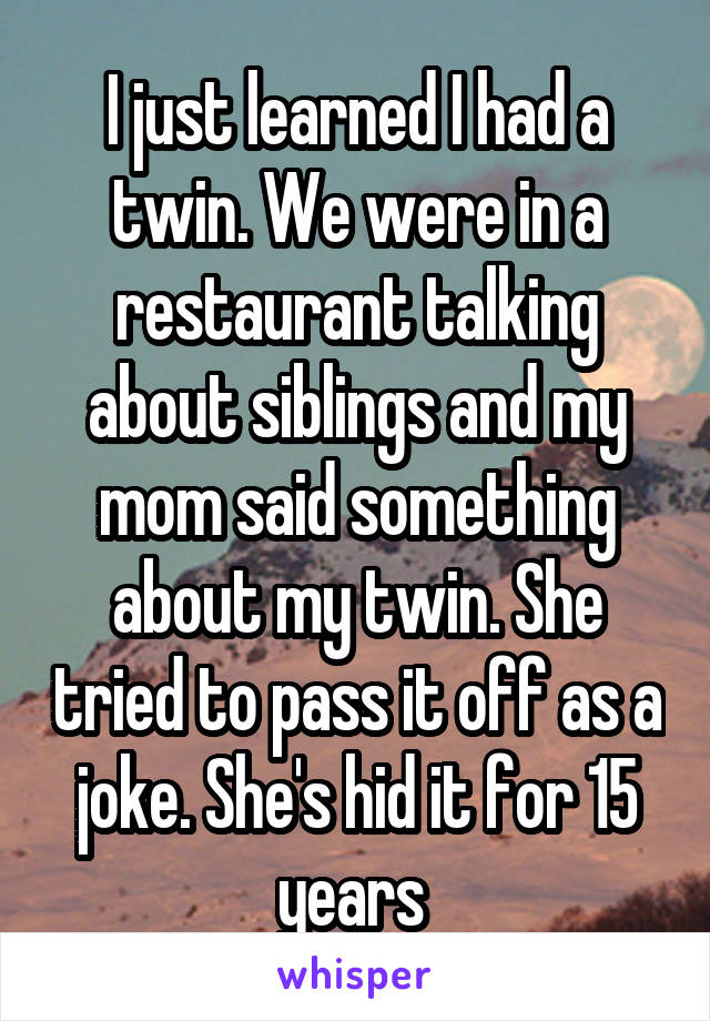 I just learned I had a twin. We were in a restaurant talking about siblings and my mom said something about my twin. She tried to pass it off as a joke. She's hid it for 15 years 