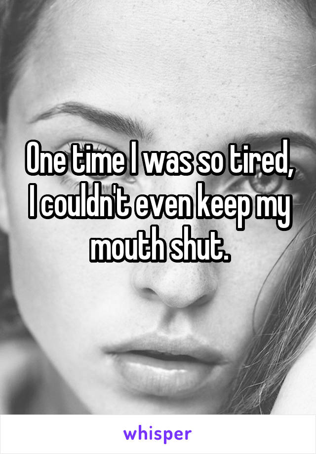 One time I was so tired, I couldn't even keep my mouth shut.
