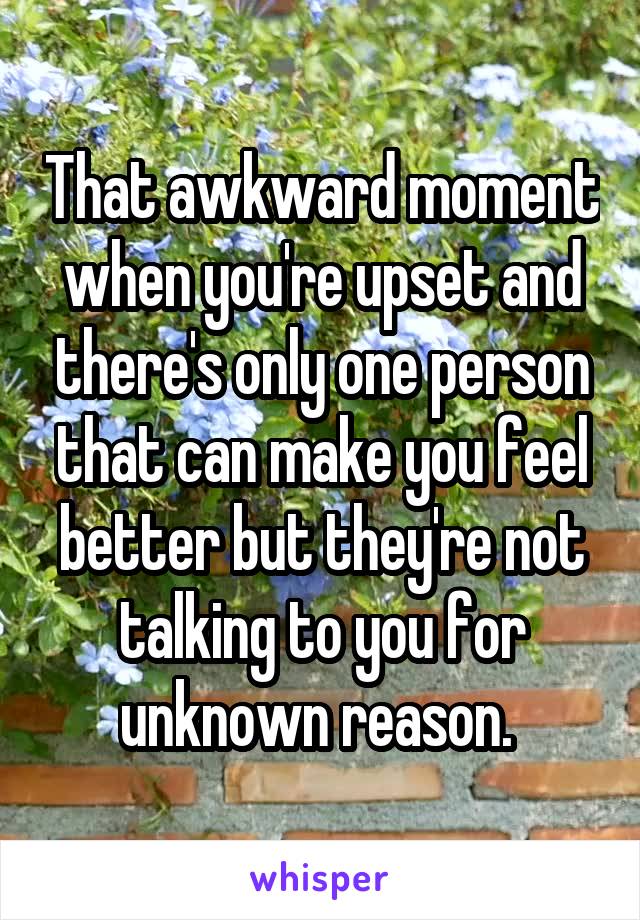 That awkward moment when you're upset and there's only one person that can make you feel better but they're not talking to you for unknown reason. 