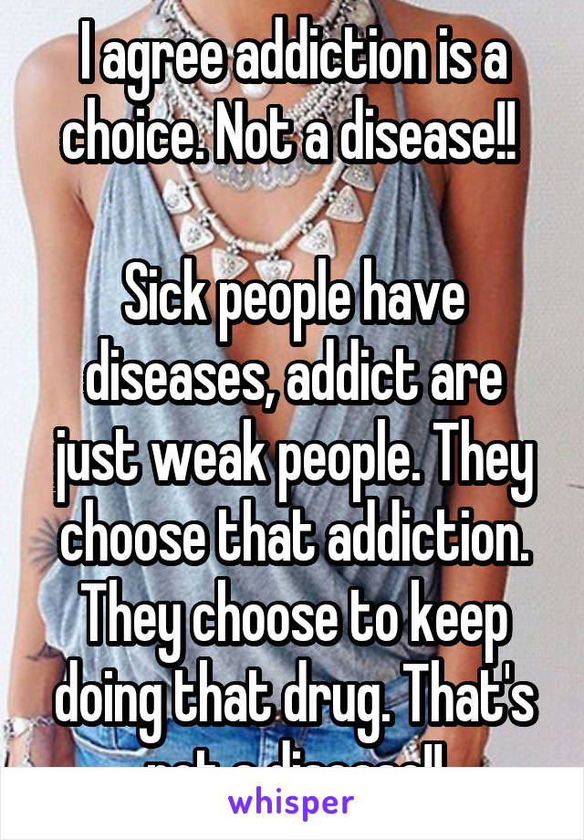 I agree addiction is a choice. Not a disease!! 

Sick people have diseases, addict are just weak people. They choose that addiction. They choose to keep doing that drug. That's not a disease!!