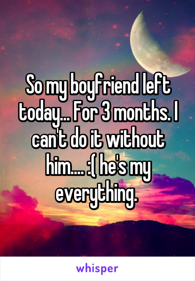 So my boyfriend left today... For 3 months. I can't do it without him.... :( he's my everything. 