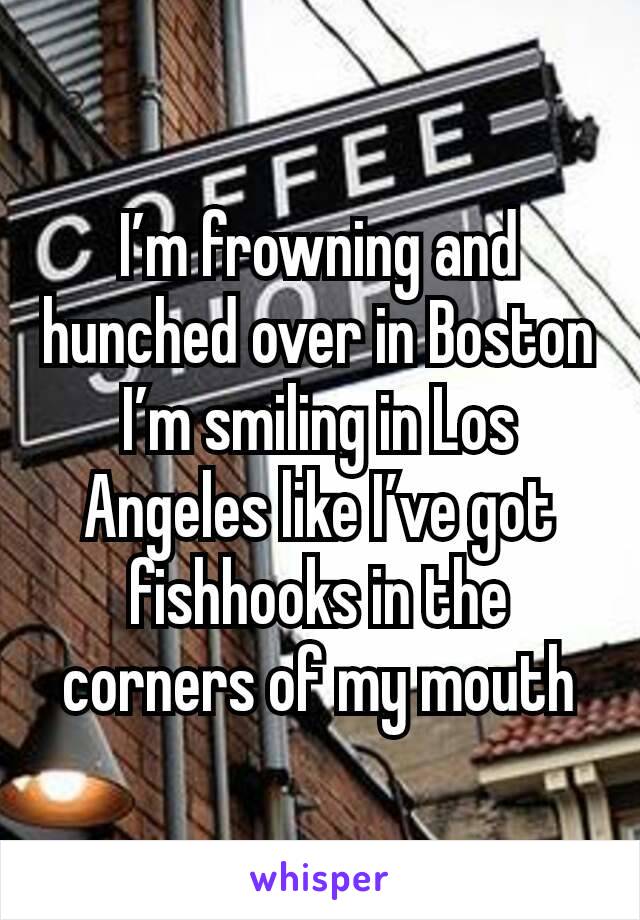I’m frowning and hunched over in Boston
I’m smiling in Los Angeles like I’ve got fishhooks in the corners of my mouth