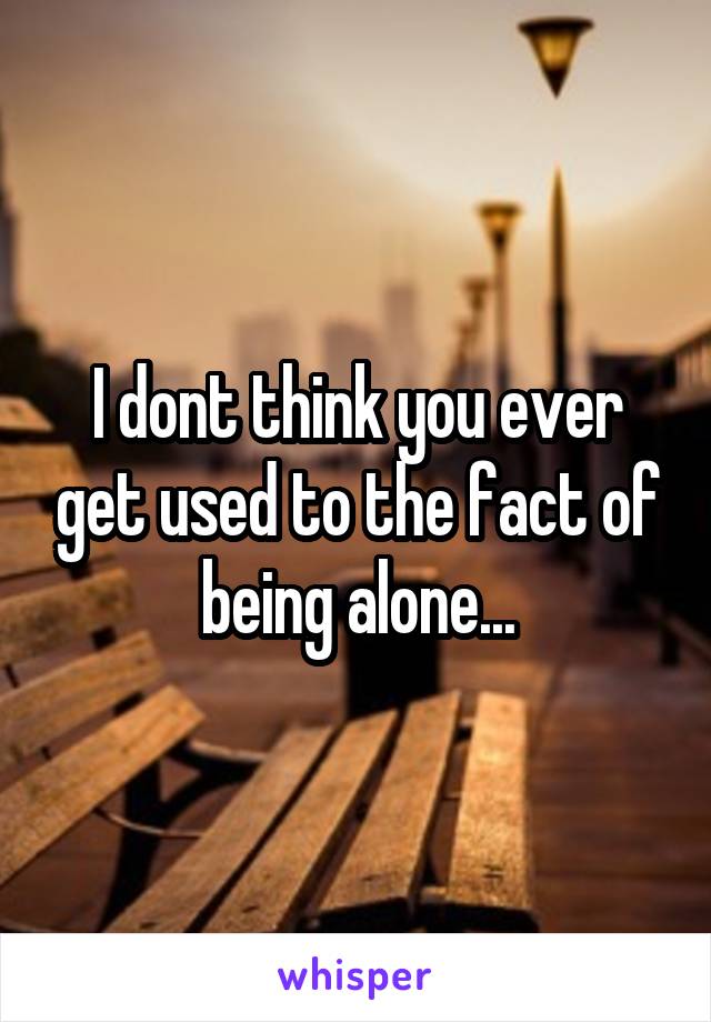 I dont think you ever get used to the fact of being alone...