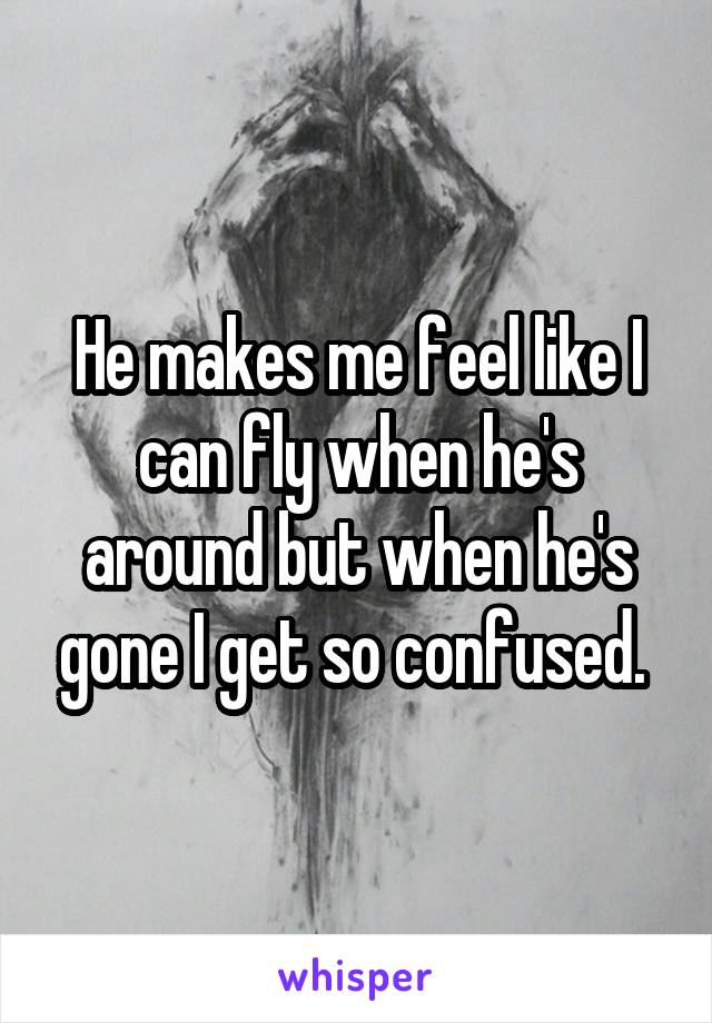 He makes me feel like I can fly when he's around but when he's gone I get so confused. 