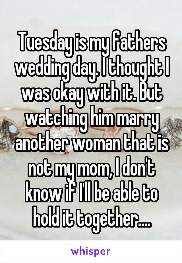 Tuesday is my fathers wedding day. I thought I was okay with it. But watching him marry another woman that is not my mom, I don't know if I'll be able to hold it together....