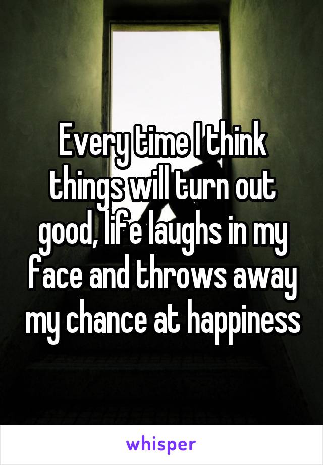 Every time I think things will turn out good, life laughs in my face and throws away my chance at happiness