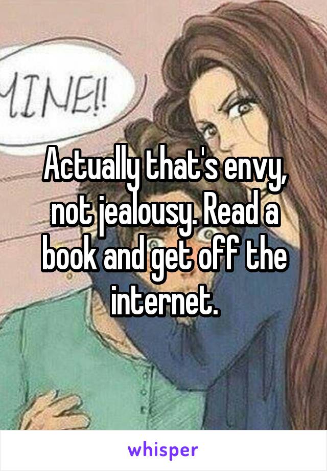 Actually that's envy, not jealousy. Read a book and get off the internet.