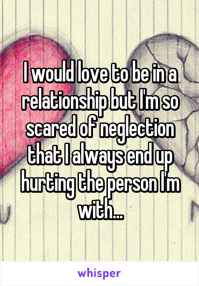 I would love to be in a relationship but I'm so scared of neglection that I always end up hurting the person I'm with...
