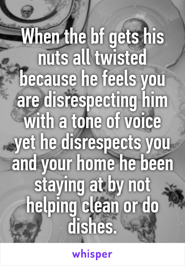 When the bf gets his nuts all twisted because he feels you are disrespecting him with a tone of voice yet he disrespects you and your home he been staying at by not helping clean or do dishes.