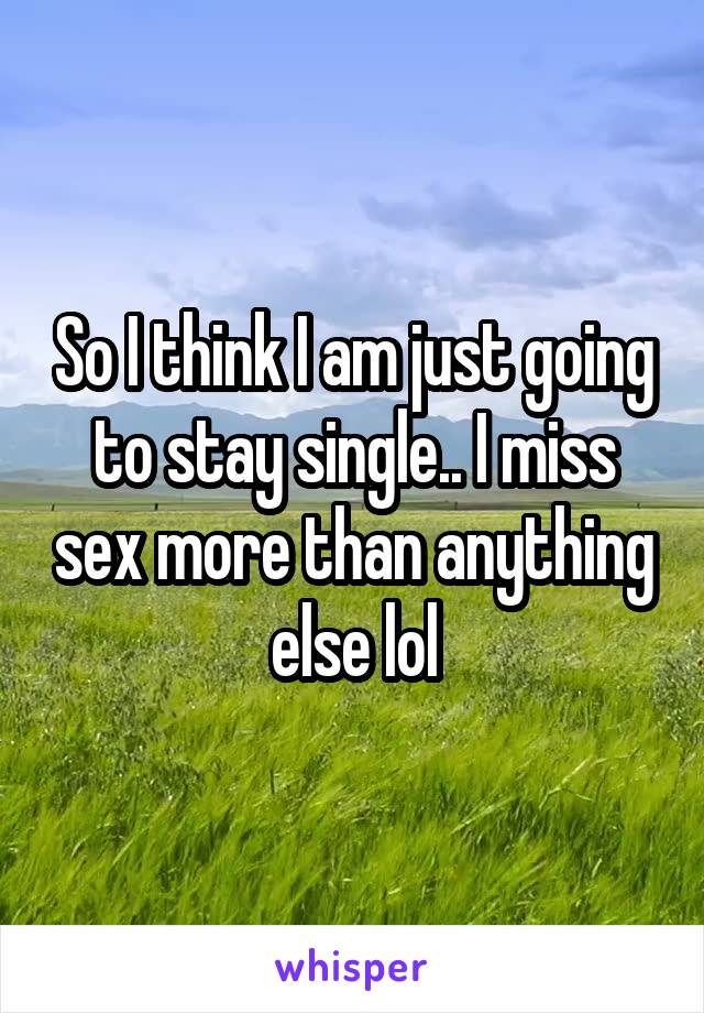 So I think I am just going to stay single.. I miss sex more than anything else lol