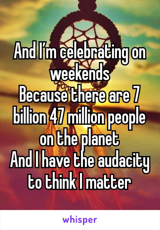 And I’m celebrating on weekends
Because there are 7 billion 47 million people on the planet
And I have the audacity to think I matter